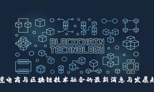 跨境电商与区块链技术融合的最新消息与发展趋势