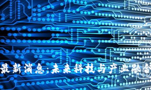 大沥区块链最新消息：未来科技与产业融合的前沿动态