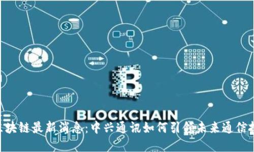 ziaoti区块链最新消息：中兴通讯如何引领未来通信技术变革