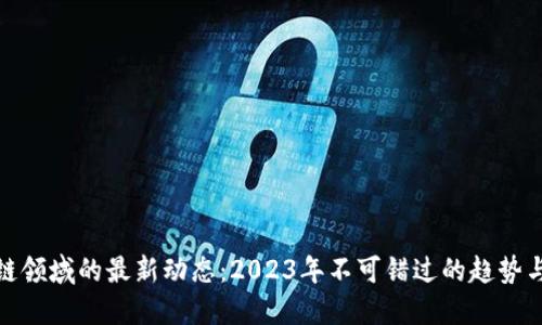 区块链领域的最新动态：2023年不可错过的趋势与突破